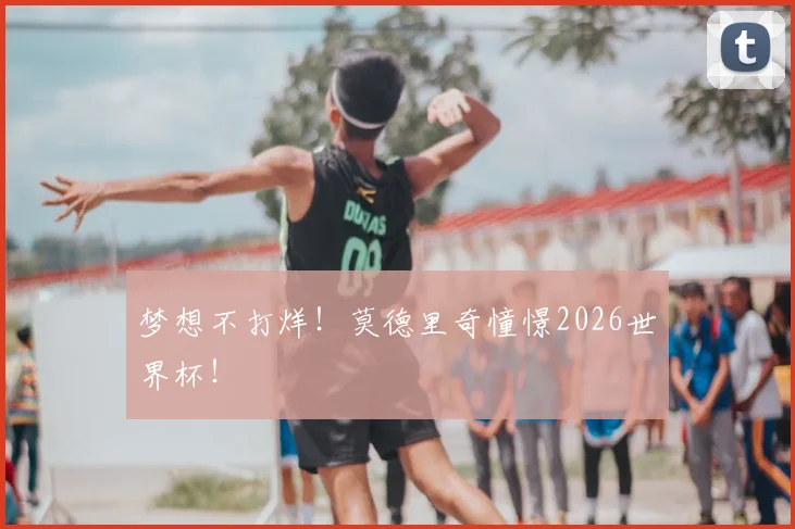 梦想不打烊!莫德里奇憧憬2026世界杯!