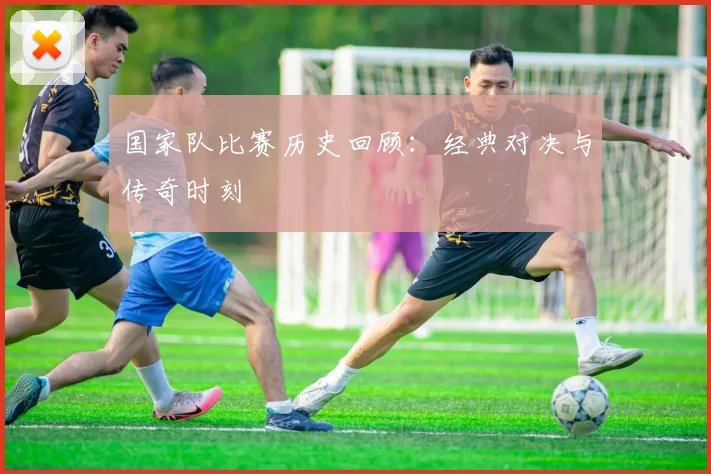 国家队比赛历史回顾：经典对决与传奇时刻