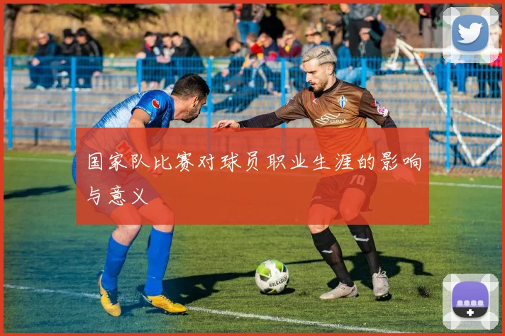 国家队比赛对球员职业生涯的影响与意义